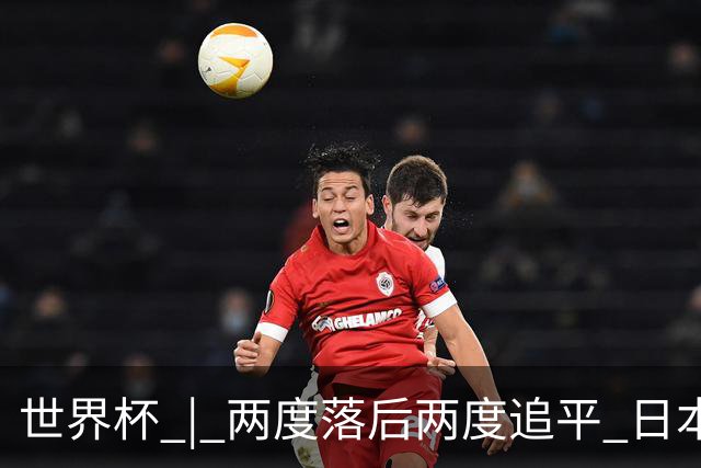 世界杯 | 两度落后两度追平 日本队逼平荷兰队
